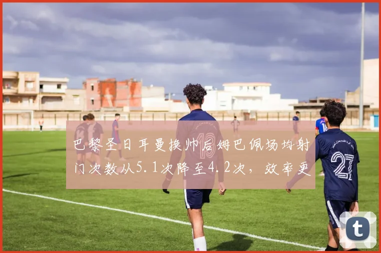 巴黎圣日耳曼换帅后姆巴佩场均射门次数从5.1次降至4.2次，效率更高