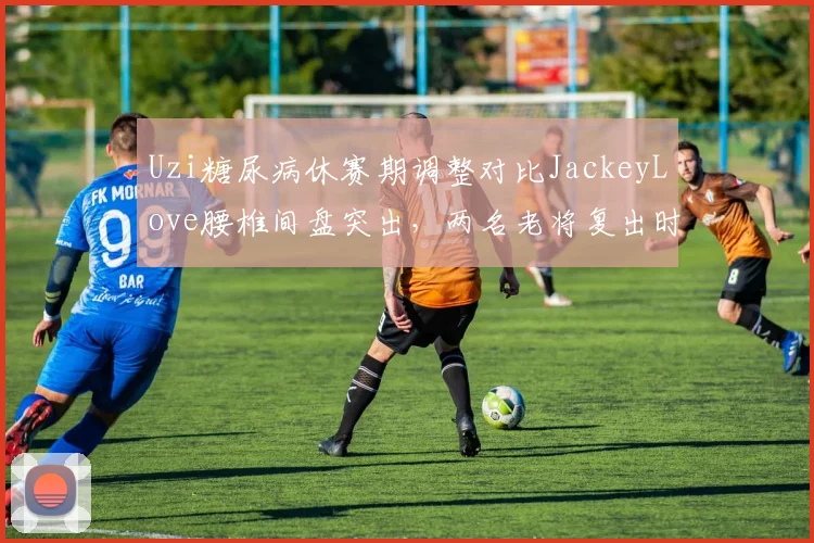Uzi糖尿病休赛期调整对比JackeyLove腰椎间盘突出,两名老将复出时间表分化