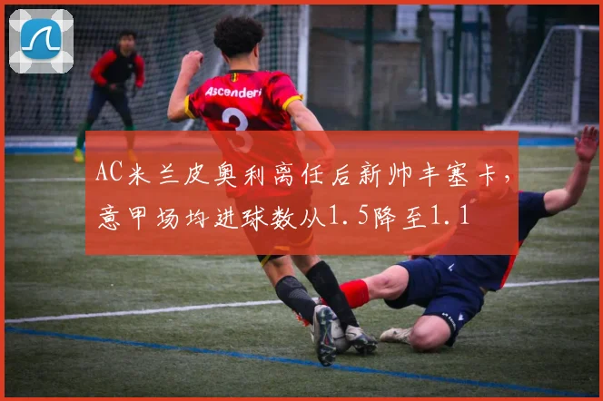 AC米兰皮奥利离任后新帅丰塞卡,意甲场均进球数从1.5降至1.1