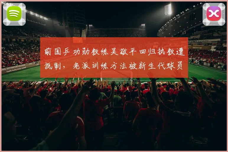 前国乒功勋教练吴敬平回归执教遭抵制,老派训练方法被新生代球员质疑