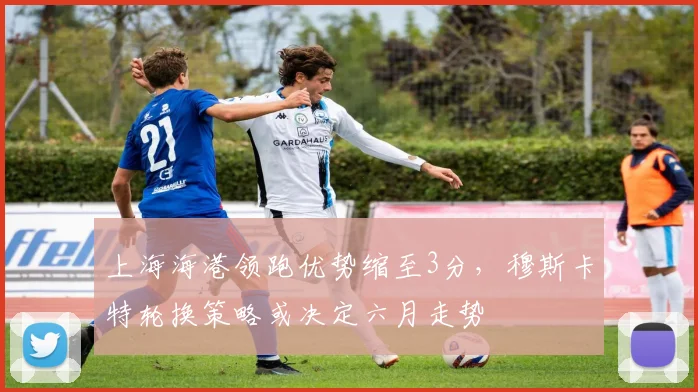 上海海港领跑优势缩至3分，穆斯卡特轮换策略或决定六月走势