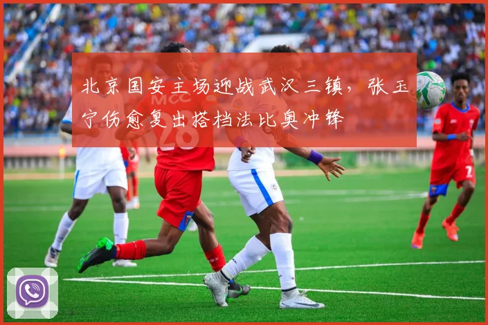 北京国安主场迎战武汉三镇，张玉宁伤愈复出搭档法比奥冲锋