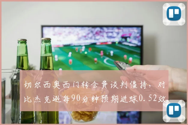 切尔西奥西门转会费谈判僵持，对比杰克逊每90分钟预期进球0.52效率差异引高层分歧