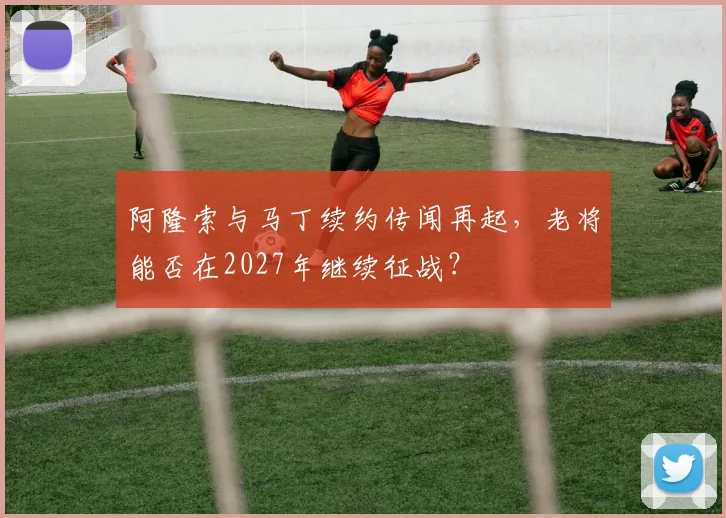 阿隆索与马丁续约传闻再起,老将能否在2027年继续征战?