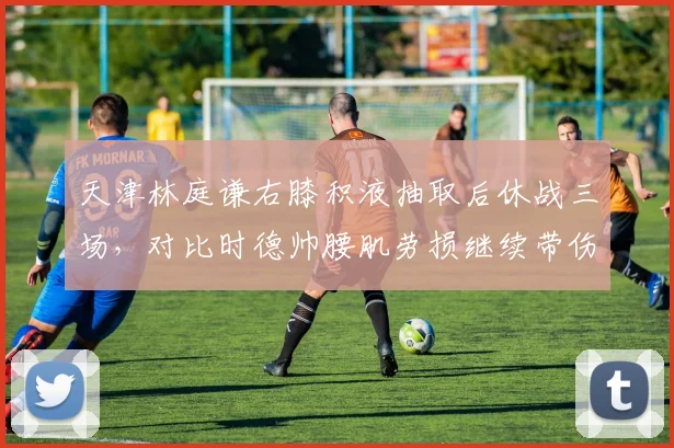 天津林庭谦右膝积液抽取后休战三场，对比时德帅腰肌劳损继续带伤出战，津门双核康复管理截然分明