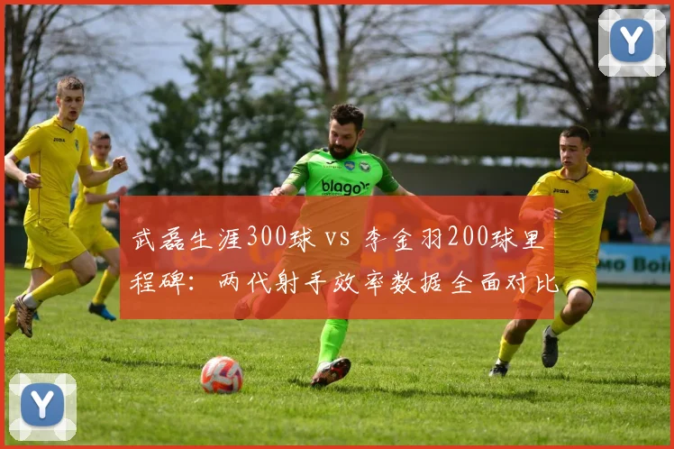 武磊生涯300球 vs 李金羽200球里程碑:两代射手效率数据全面对比