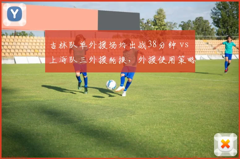 吉林队单外援场均出战38分钟 vs 上海队三外援轮换,外援使用策略影响战绩差异
