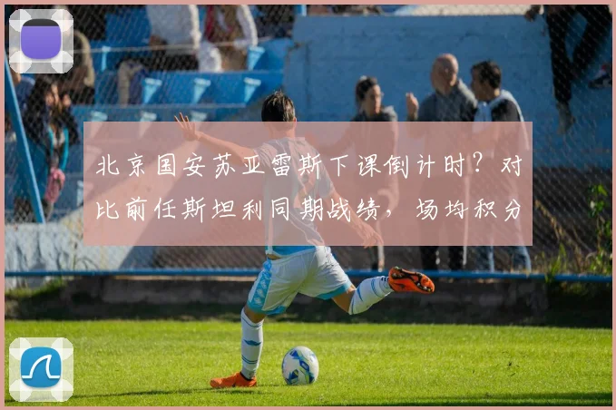 北京国安苏亚雷斯下课倒计时?对比前任斯坦利同期战绩,场均积分下降