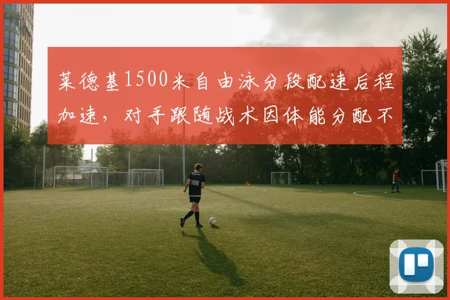 莱德基1500米自由泳分段配速后程加速,对手跟随战术因体能分配不均告破